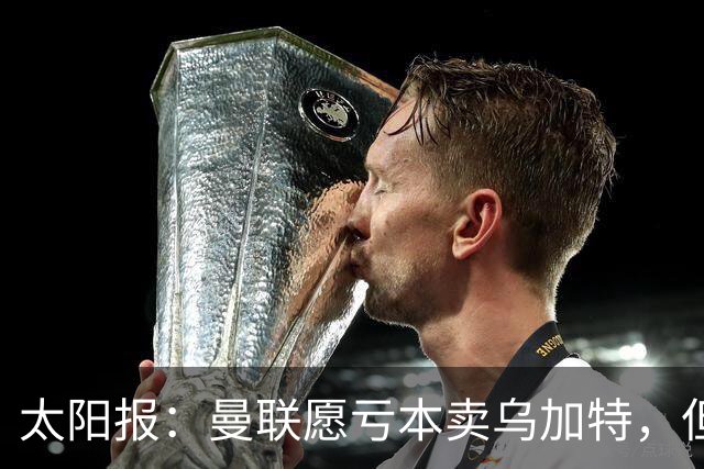 太阳报：曼联愿亏本卖乌加特，但为避免进一步贬值并没有到处兜售