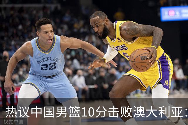 热议中国男篮10分击败澳大利亚：王俊杰崔永熙领衔锋线爆发引盛赞
